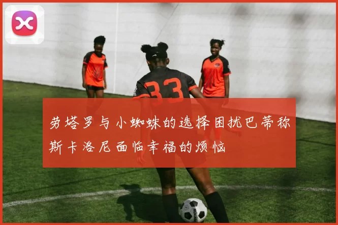 劳塔罗与小蜘蛛的选择困扰巴蒂称斯卡洛尼面临幸福的烦恼