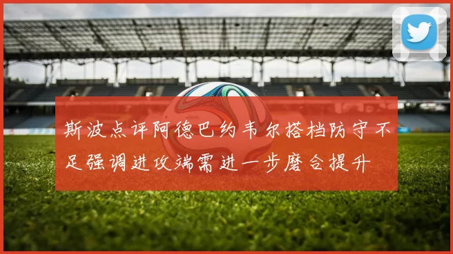 斯波点评阿德巴约韦尔搭档防守不足强调进攻端需进一步磨合提升