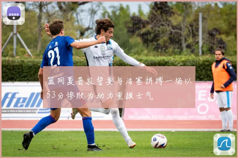 篮网夏普发誓要与活塞拼搏一场以53分惨败为动力重振士气