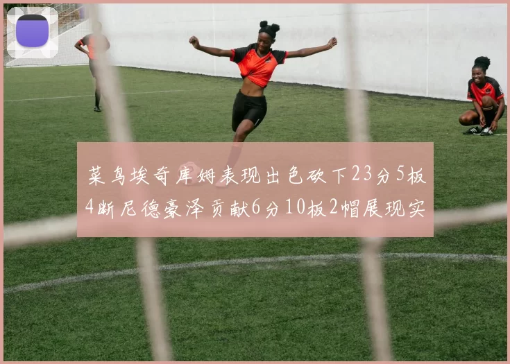 菜鸟埃奇库姆表现出色砍下23分5板4断尼德豪泽贡献6分10板2帽展现实力