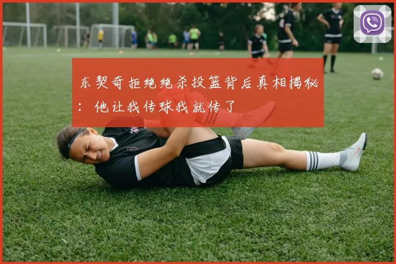 东契奇拒绝绝杀投篮背后真相揭秘：他让我传球我就传了