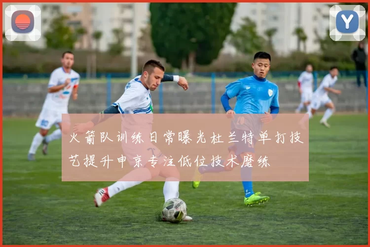 火箭队训练日常曝光杜兰特单打技艺提升申京专注低位技术磨练