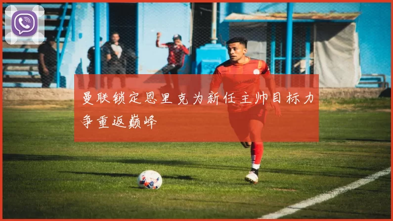 曼联锁定恩里克为新任主帅目标力争重返巅峰