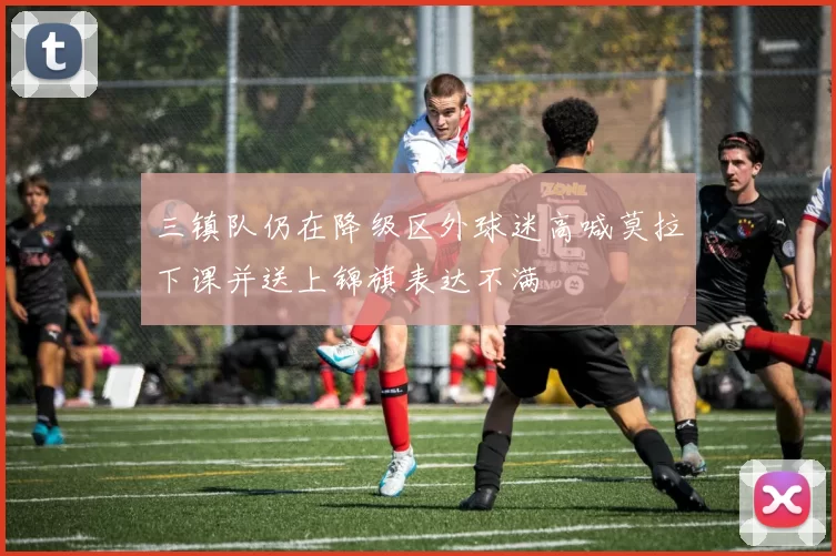 三镇队仍在降级区外球迷高喊莫拉下课并送上锦旗表达不满