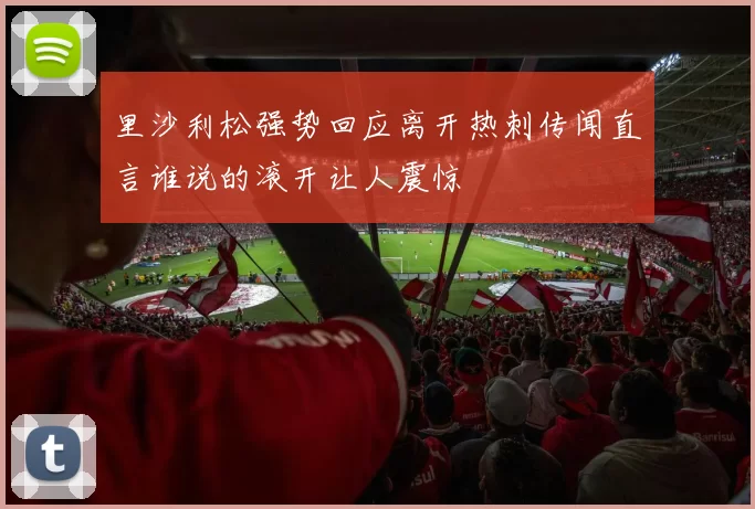 里沙利松强势回应离开热刺传闻直言谁说的滚开让人震惊