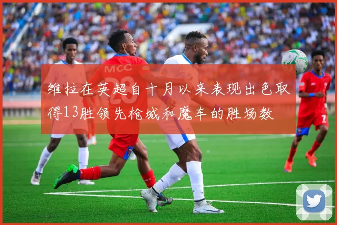 维拉在英超自十月以来表现出色取得13胜领先枪城和魔车的胜场数