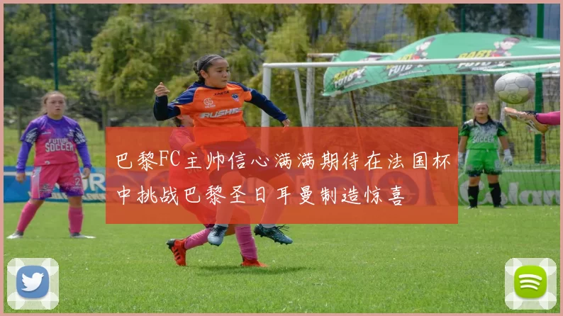 巴黎FC主帅信心满满期待在法国杯中挑战巴黎圣日耳曼制造惊喜