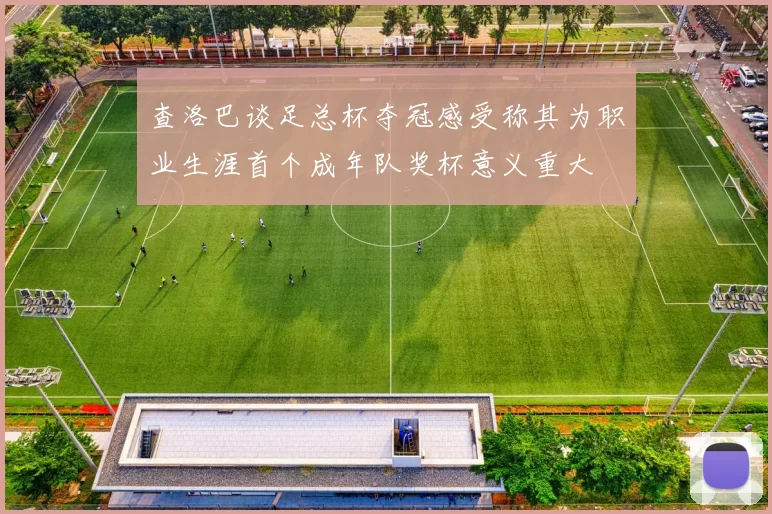 查洛巴谈足总杯夺冠感受称其为职业生涯首个成年队奖杯意义重大