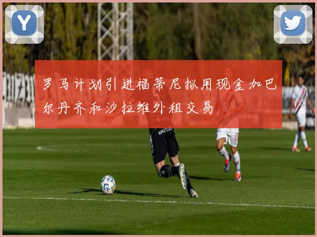 罗马计划引进福蒂尼拟用现金加巴尔丹齐和沙拉维外租交易