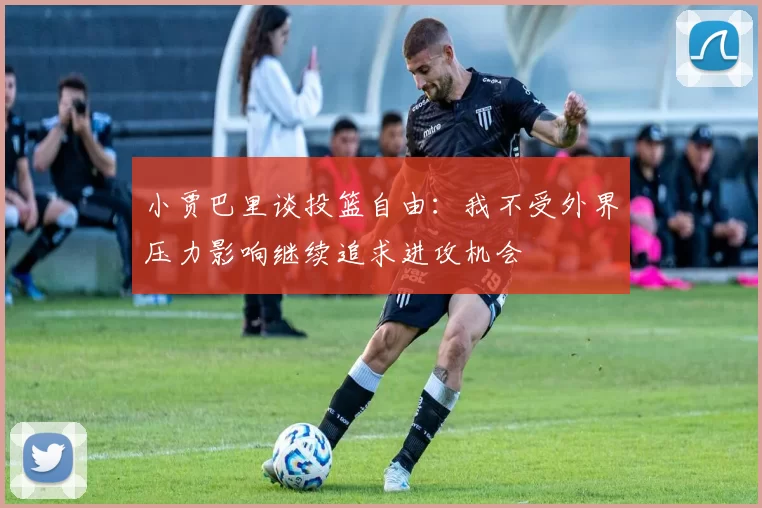 小贾巴里谈投篮自由：我不受外界压力影响继续追求进攻机会