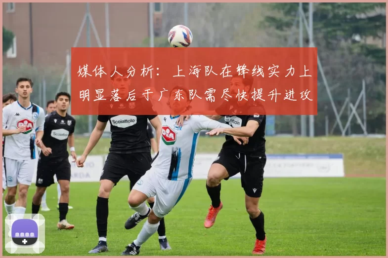 媒体人分析：上海队在锋线实力上明显落后于广东队需尽快提升进攻火力