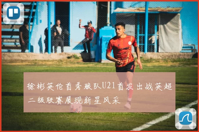 徐彬英伦首秀狼队U21首发出战英超二级联赛展现新星风采
