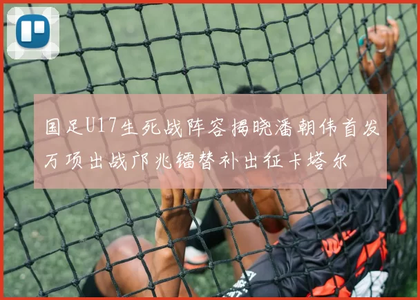 国足U17生死战阵容揭晓潘朝伟首发万项出战邝兆镭替补出征卡塔尔