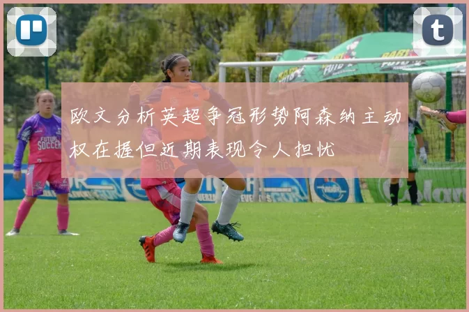 欧文分析英超争冠形势阿森纳主动权在握但近期表现令人担忧