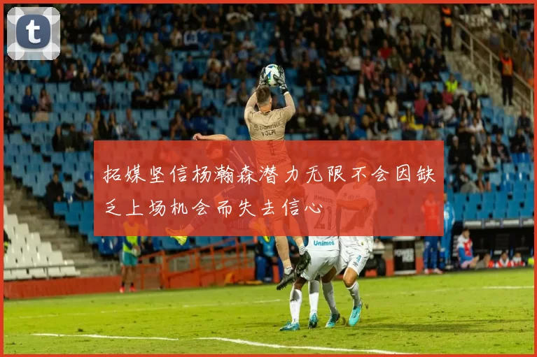 拓媒坚信杨瀚森潜力无限不会因缺乏上场机会而失去信心