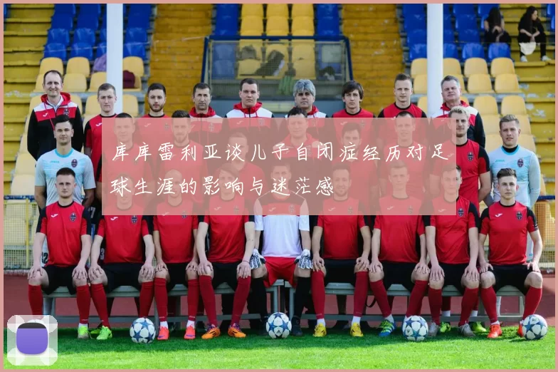 库库雷利亚谈儿子自闭症经历对足球生涯的影响与迷茫感